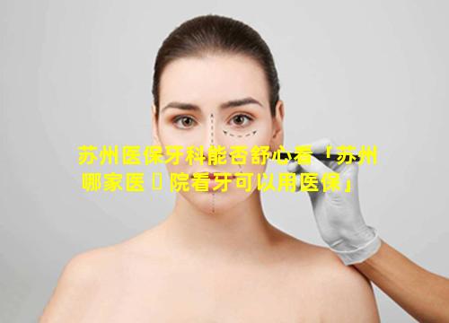 苏州医保牙科能否舒心看「苏州哪家医 ☘ 院看牙可以用医保」